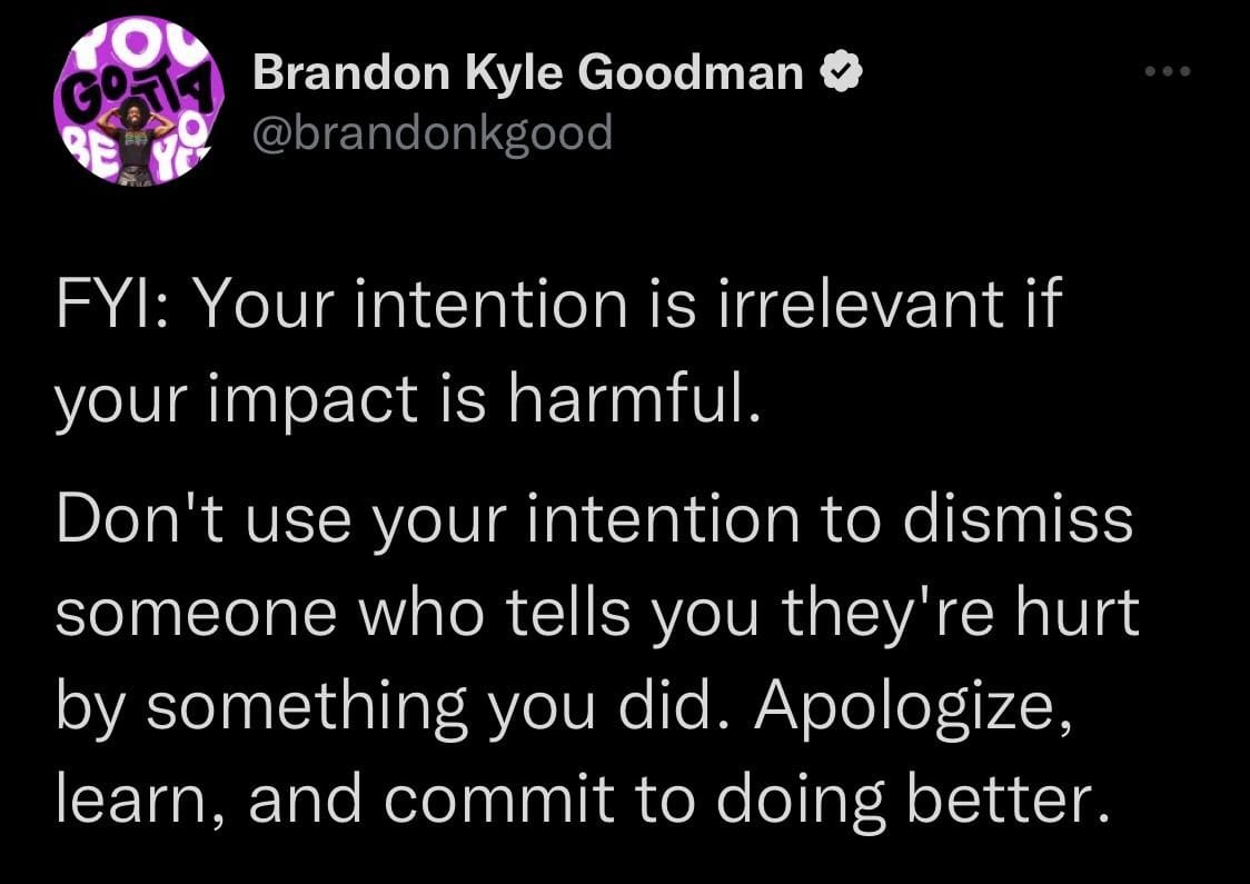 Screenshot of a tweet that says this: "Your intention is irrelevant if your impact is harmful. Don't use your intention to dismiss someone who tells you they're hurt by something you did. Apologize, learn, and commit to doing better"